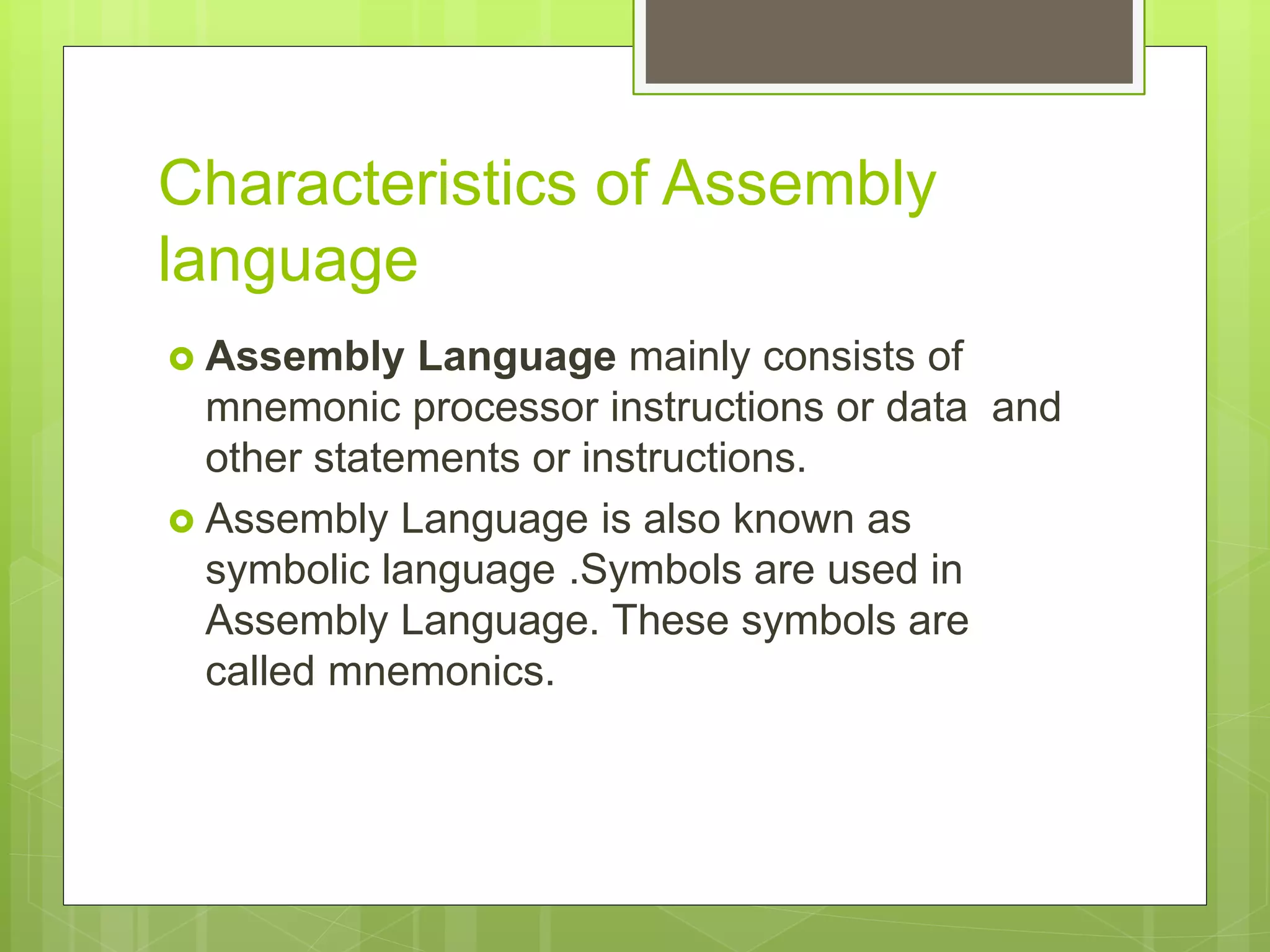 Characteristics of Assembly
language
 Assembly Language mainly consists of
mnemonic processor instructions or data and
other statements or instructions.
 Assembly Language is also known as
symbolic language .Symbols are used in
Assembly Language. These symbols are
called mnemonics.
 