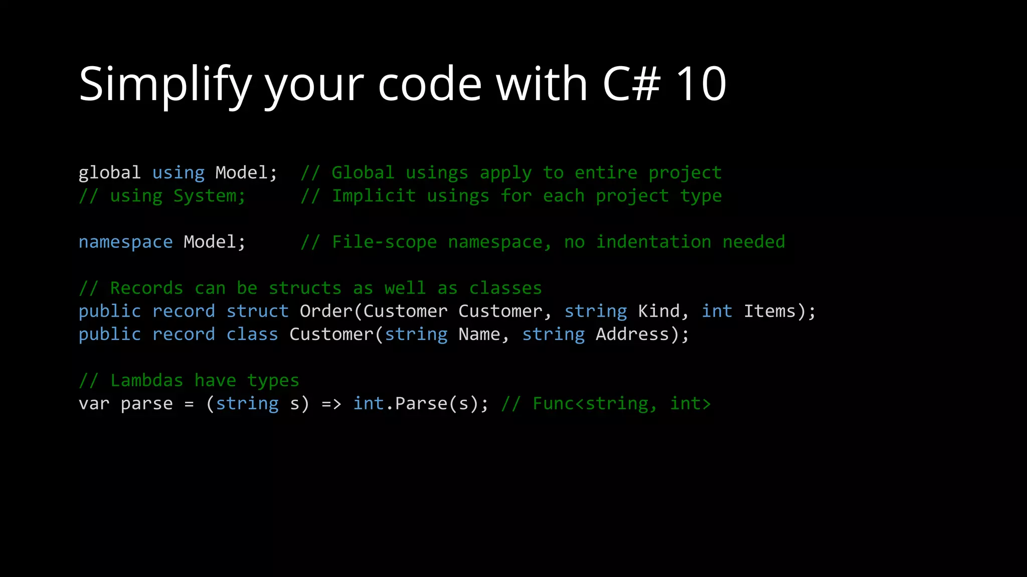 Simplify your code with C# 10
global using Model; // Global usings apply to entire project
// using System; // Implicit usings for each project type
namespace Model; // File-scope namespace, no indentation needed
// Records can be structs as well as classes
public record struct Order(Customer Customer, string Kind, int Items);
public record class Customer(string Name, string Address);
// Lambdas have types
var parse = (string s) => int.Parse(s); // Func<string, int>
 