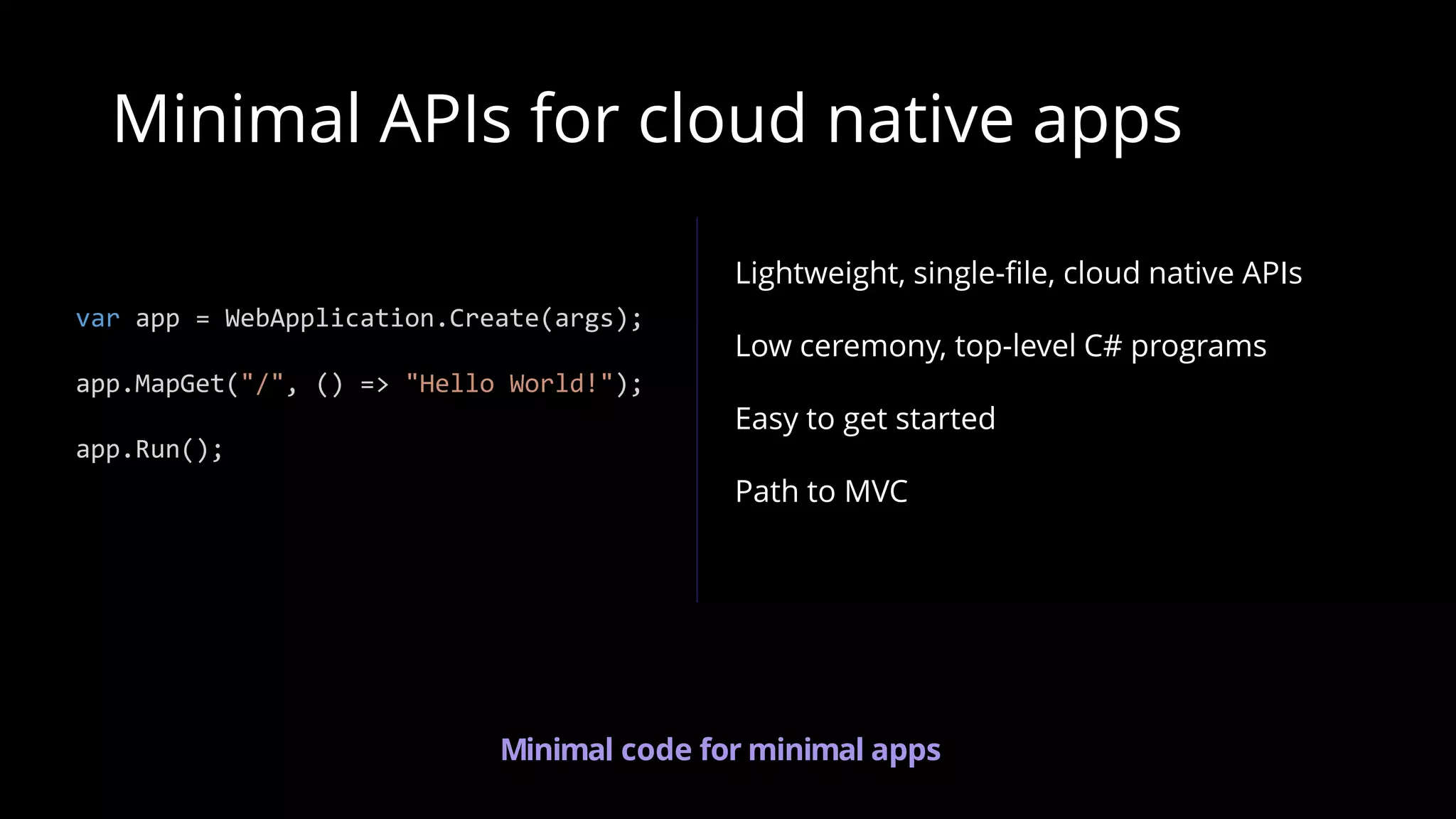Lightweight, single-file, cloud native APIs
Low ceremony, top-level C# programs
Easy to get started
Path to MVC
Minimal APIs for cloud native apps
var app = WebApplication.Create(args);
app.MapGet("/", () => "Hello World!");
app.Run();
Minimal code for minimal apps
 