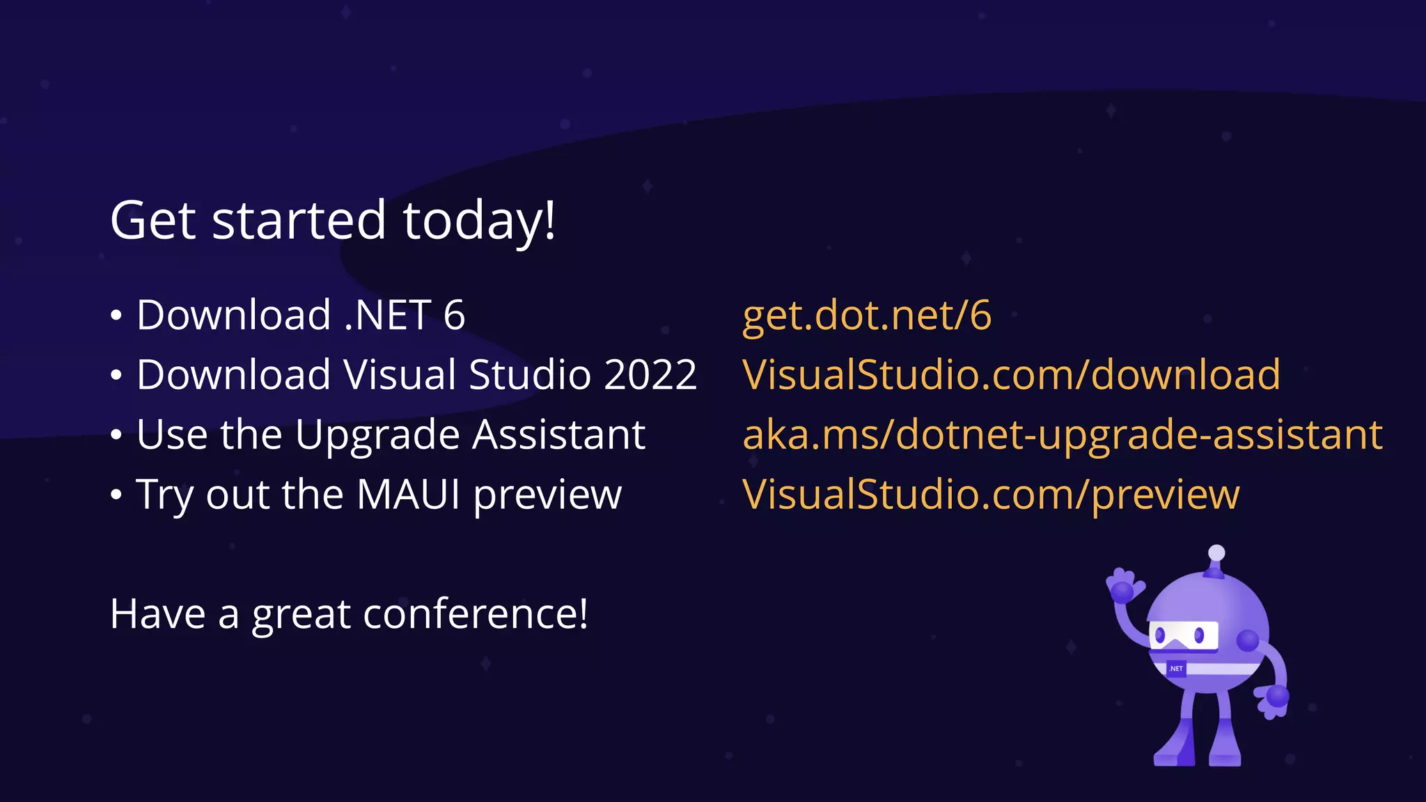 Get started today!
• Download .NET 6
• Download Visual Studio 2022
• Use the Upgrade Assistant
• Try out the MAUI preview
Have a great conference!
get.dot.net/6
VisualStudio.com/download
aka.ms/dotnet-upgrade-assistant
VisualStudio.com/preview
 