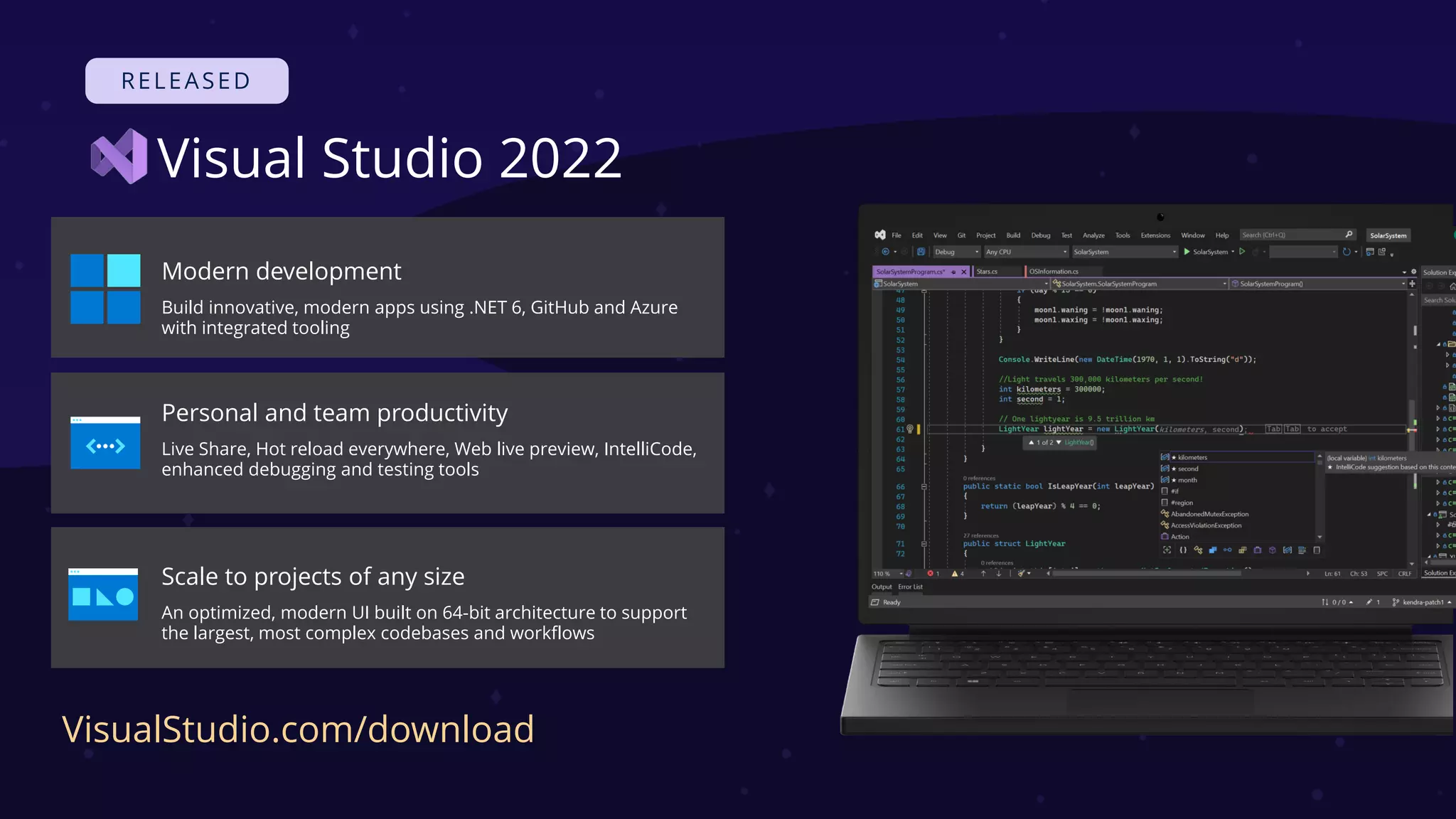 Visual Studio 2022
Modern development
Build innovative, modern apps using .NET 6, GitHub and Azure
with integrated tooling
Personal and team productivity
Live Share, Hot reload everywhere, Web live preview, IntelliCode,
enhanced debugging and testing tools
Scale to projects of any size
An optimized, modern UI built on 64-bit architecture to support
the largest, most complex codebases and workflows
VisualStudio.com/download
 