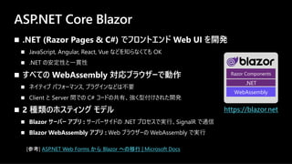 ASP.NET Core Blazor
n .NET (Razor Pages & C#) でフロントエンド Web UI を開発
n JavaScript, Angular, React, Vue などを知らなくても OK
n .NET の安定性と⼀貫性
n すべての WebAssembly 対応ブラウザーで動作
n ネイティブ パフォーマンス, プラグインなどは不要
n Client と Server 間での C# コードの共有、強く型付けされた開発
n 2 種類のホスティング モデル
n Blazor サーバー アプリ : サーバーサイドの .NET プロセスで実⾏、SignalR で通信
n Blazor WebAssembly アプリ : Web ブラウザーの WebAssembly で実⾏
https://blazor.net
Razor Components
.NET
WebAssembly
[参考] ASP.NET Web Forms から Blazor への移行 | Microsoft Docs
 