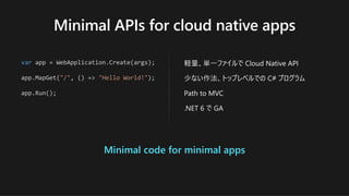 Minimal APIs for cloud native apps
var app = WebApplication.Create(args);
app.MapGet("/", () => "Hello World!");
app.Run();
軽量、単⼀ファイルで Cloud Native API
少ない作法、トップレベルでの C# プログラム
Path to MVC
.NET 6 で GA
Minimal code for minimal apps
 