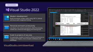 Visual Studio 2022
Modern development
Build innovative, modern apps using .NET 6, GitHub
and Azure with integrated tooling
Personal and team productivity
Live Share, Hot reload everywhere, Web live preview,
IntelliCode, enhanced debugging and testing tools
Scale to projects of any size
An optimized, modern UI built on 64-bit architecture to
support the largest, most complex codebases and
workflows
VisualStudio.com/download
 