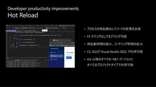 Developer productivity improvements
Hot Reload
• プロセスの再起動なしでコードの変更を反映
• F5 デバッグなしでもデバッグ可能
• 再起動時間の減少、コーディング時間の拡⼤
• CLI および Visual Studio 2022 で利⽤可能
• 4.6 以降のすべての .NET バージョンと
すべてのプロジェクトタイプで利⽤可能
 