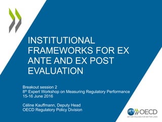 INSTITUTIONAL
FRAMEWORKS FOR EX
ANTE AND EX POST
EVALUATION
Breakout session 2
8th Expert Workshop on Measuring Regulatory Performance
15-16 June 2016
Céline Kauffmann, Deputy Head
OECD Regulatory Policy Division
 