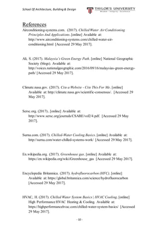 School Of Architecture, Building & Design
- 10 -
References
Airconditioning-systems.com. (2017). Chilled Water Air Conditioning
Principles And Applications. [online] Available at:
http://www.airconditioning-systems.com/chilled-water-air-
conditioning.html [Accessed 29 May 2017].
Ali, S. (2017). Malaysia’s Green Energy Path. [online] National Geographic
Society (blogs). Available at:
http://voices.nationalgeographic.com/2016/09/16/malaysias-green-energy-
path/ [Accessed 29 May 2017].
Climate.nasa.gov. (2017). Cite a Website - Cite This For Me. [online]
Available at: http://climate.nasa.gov/scientific-consensus/. [Accessed 29
May 2017].
Sersc.org. (2017).. [online] Available at:
http://www.sersc.org/journals/CSABE/vol2/4.pdf. [Accessed 29 May
2017].
Surna.com. (2017). Chilled-Water Cooling Basics. [online] Available at:
http://surna.com/water-chilled-systems-work/ [Accessed 29 May 2017].
En.wikipedia.org. (2017). Greenhouse gas. [online] Available at:
https://en.wikipedia.org/wiki/Greenhouse_gas [Accessed 29 May 2017].
Encyclopedia Britannica. (2017). hydrofluorocarbon (HFC). [online]
Available at: https://global.britannica.com/science/hydrofluorocarbon
[Accessed 29 May 2017].
HVAC, H. (2017). Chilled Water System Basics | HVAC Cooling. [online]
High Performance HVAC Heating & Cooling. Available at:
https://highperformancehvac.com/chilled-water-system-basics/ [Accessed
29 May 2017].
 