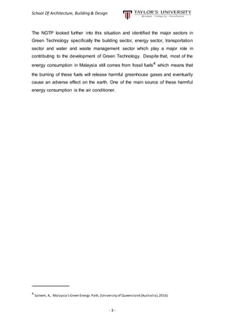 School Of Architecture, Building & Design
- 3 -
The NGTP looked further into this situation and identified the major sectors in
Green Technology specifically the building sector, energy sector, transportation
sector and water and waste management sector which play a major role in
contributing to the development of Green Technology. Despite that, most of the
energy consumption in Malaysia still comes from fossil fuels4
which means that
the burning of these fuels will release harmful greenhouse gases and eventually
cause an adverse effect on the earth. One of the main source of these harmful
energy consumption is the air conditioner.
__________________
4
Saleem, A., Malaysia’sGreen Energy Path, (University of Queensland (Australia),2016)
 