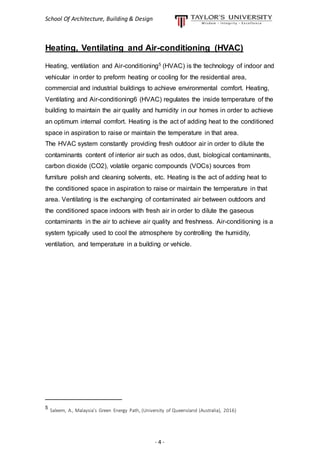 School Of Architecture, Building & Design
- 4 -
Heating, Ventilating and Air-conditioning (HVAC)
Heating, ventilation and Air-conditioning5 (HVAC) is the technology of indoor and
vehicular in order to preform heating or cooling for the residential area,
commercial and industrial buildings to achieve environmental comfort. Heating,
Ventilating and Air-conditioning6 (HVAC) regulates the inside temperature of the
building to maintain the air quality and humidity in our homes in order to achieve
an optimum internal comfort. Heating is the act of adding heat to the conditioned
space in aspiration to raise or maintain the temperature in that area.
The HVAC system constantly providing fresh outdoor air in order to dilute the
contaminants content of interior air such as odos, dust, biological contaminants,
carbon dioxide (CO2), volatile organic compounds (VOCs) sources from
furniture polish and cleaning solvents, etc. Heating is the act of adding heat to
the conditioned space in aspiration to raise or maintain the temperature in that
area. Ventilating is the exchanging of contaminated air between outdoors and
the conditioned space indoors with fresh air in order to dilute the gaseous
contaminants in the air to achieve air quality and freshness. Air-conditioning is a
system typically used to cool the atmosphere by controlling the humidity,
ventilation, and temperature in a building or vehicle.
__________________
5
Saleem, A., Malaysia’s Green Energy Path, (University of Queensland (Australia), 2016)
 