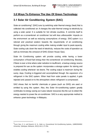 School Of Architecture, Building & Design
- 6 -
3.0 Ways To Enhance The Use Of Green Technology
3.1 Solar Air Conditioning System (SAC)
Solar air conditioning7 (SAC) runs by switching solar thermal energy (heat) that is
collected into conditioned air. It changes the solar thermal energy to electricity by
using a solar panel. It is suitable for hot climate countries. It commits itself to
perform as a conventional air conditioner but with less unfavourable impacts on
the environment as well as reducing consumptions of energy. SAC system is a
rational and practical solution towards the requirements of air conditioning
through giving the maximum cooling while making smaller input to peak capacity.
Solar cooling cuts down the need of electricity, reduces the costs of operation as
well as minimizes the emission of GHG (Green House Gas).
Solar Air Conditioning system will provide cooling while having a lower
consumption of fossil fuel energy than the conventional air conditioning. Besides,
if there is ever a time where solar radiation is insufficient, a backup energy source
is prepared for use as the system incorporates a storage system for storing and
enables cooling whenever we desire. The cooling output is maximum during the
sunny days. Cooling is triggered and accomplished through the expansion of a
refrigerant in the SAC system. When heat from solar panels is applied, it gets
rejected and passed on to the atmosphere where refrigerant is compressed.
SAC shows that no harmful chemicals or gases (such as GHG) are used or
emitted by using this system. Also, this Solar Air-conditioning system greatly
contributes to energy saving as it uses natural resources like the sun to obtain the
energy needed to power the air-conditioner. SAC is a very appropriate method to
enhance green technology in Malaysia.
__________________
7
Jiunn Hao, E. k. and Hoseini, A. G., Solar vs. Conventional Air-Conditioning Systems, (LIMKOKWING
University, Cyberjaya, Malaysia, 2012),Vol.2, 27-29a.
 