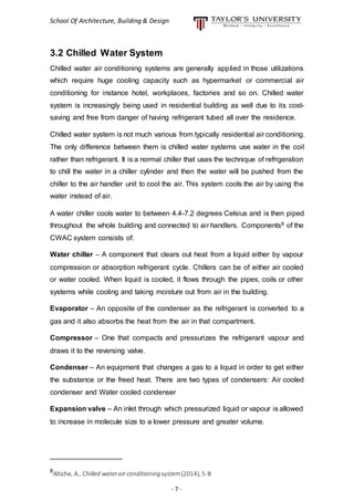 School Of Architecture, Building & Design
- 7 -
3.2 Chilled Water System
Chilled water air conditioning systems are generally applied in those utilizations
which require huge cooling capacity such as hypermarket or commercial air
conditioning for instance hotel, workplaces, factories and so on. Chilled water
system is increasingly being used in residential building as well due to its cost-
saving and free from danger of having refrigerant tubed all over the residence.
Chilled water system is not much various from typically residential air conditioning.
The only difference between them is chilled water systems use water in the coil
rather than refrigerant. It is a normal chiller that uses the technique of refrigeration
to chill the water in a chiller cylinder and then the water will be pushed from the
chiller to the air handler unit to cool the air. This system cools the air by using the
water instead of air.
A water chiller cools water to between 4.4-7.2 degrees Celsius and is then piped
throughout the whole building and connected to air handlers. Components8 of the
CWAC system consists of:
Water chiller – A component that clears out heat from a liquid either by vapour
compression or absorption refrigerant cycle. Chillers can be of either air cooled
or water cooled. When liquid is cooled, it flows through the pipes, coils or other
systems while cooling and taking moisture out from air in the building.
Evaporator – An opposite of the condenser as the refrigerant is converted to a
gas and it also absorbs the heat from the air in that compartment.
Compressor – One that compacts and pressurizes the refrigerant vapour and
draws it to the reversing valve.
Condenser – An equipment that changes a gas to a liquid in order to get either
the substance or the freed heat. There are two types of condensers: Air cooled
condenser and Water cooled condenser
Expansion valve – An inlet through which pressurized liquid or vapour is allowed
to increase in molecule size to a lower pressure and greater volume.
__________________
8
Altiche, A., Chilled waterair conditioning system(2014), 5-8.
 