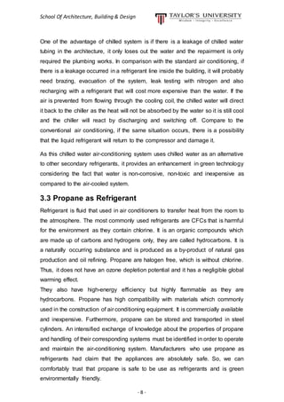 School Of Architecture, Building & Design
- 8 -
One of the advantage of chilled system is if there is a leakage of chilled water
tubing in the architecture, it only loses out the water and the repairment is only
required the plumbing works. In comparison with the standard air conditioning, if
there is a leakage occurred in a refrigerant line inside the building, it will probably
need brazing, evacuation of the system, leak testing with nitrogen and also
recharging with a refrigerant that will cost more expensive than the water. If the
air is prevented from flowing through the cooling coil, the chilled water will direct
it back to the chiller as the heat will not be absorbed by the water so it is still cool
and the chiller will react by discharging and switching off. Compare to the
conventional air conditioning, if the same situation occurs, there is a possibility
that the liquid refrigerant will return to the compressor and damage it.
As this chilled water air-conditioning system uses chilled water as an alternative
to other secondary refrigerants, it provides an enhancement in green technology
considering the fact that water is non-corrosive, non-toxic and inexpensive as
compared to the air-cooled system.
3.3 Propane as Refrigerant
Refrigerant is fluid that used in air conditioners to transfer heat from the room to
the atmosphere. The most commonly used refrigerants are CFCs that is harmful
for the environment as they contain chlorine. It is an organic compounds which
are made up of carbons and hydrogens only, they are called hydrocarbons. It is
a naturally occurring substance and is produced as a by-product of natural gas
production and oil refining. Propane are halogen free, which is without chlorine.
Thus, it does not have an ozone depletion potential and it has a negligible global
warming effect.
They also have high-energy efficiency but highly flammable as they are
hydrocarbons. Propane has high compatibility with materials which commonly
used in the construction of air conditioning equipment. It is commercially available
and inexpensive. Furthermore, propane can be stored and transported in steel
cylinders. An intensified exchange of knowledge about the properties of propane
and handling of their corresponding systems must be identified in order to operate
and maintain the air-conditioning system. Manufacturers who use propane as
refrigerants had claim that the appliances are absolutely safe. So, we can
comfortably trust that propane is safe to be use as refrigerants and is green
environmentally friendly.
 