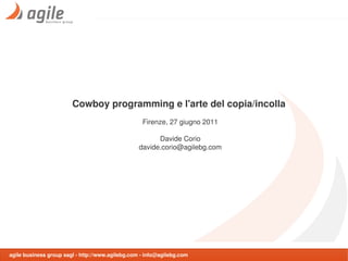 Cowboy programming e l'arte del copia/incolla
                                                   Firenze, 27 giugno 2011

                                                        Davide Corio
                                                  davide.corio@agilebg.com




agile business group sagl - http://www.agilebg.com - info@agilebg.com
 