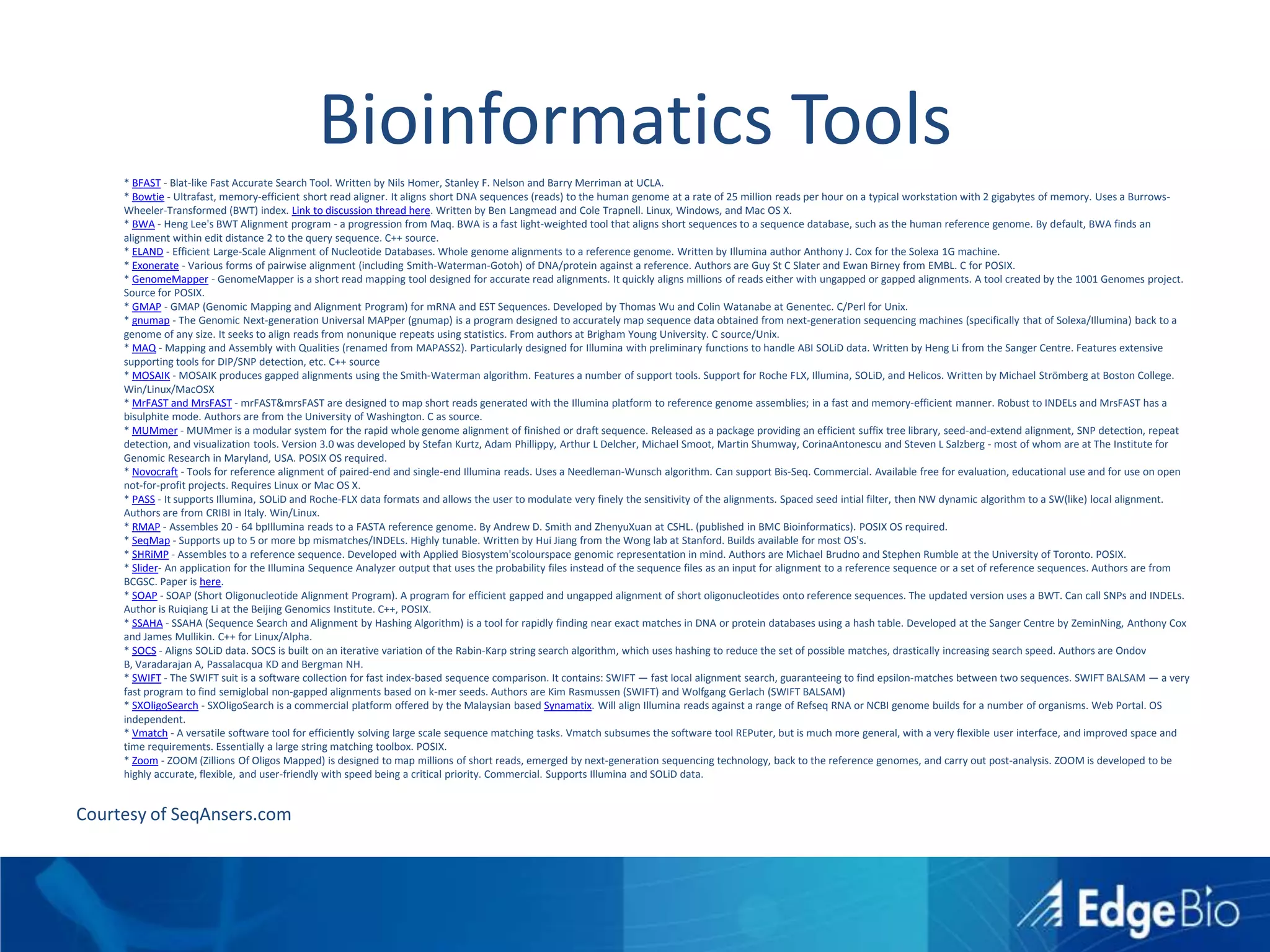 Bioinformatics Tools	* BFAST - Blat-like Fast Accurate Search Tool. Written by Nils Homer, Stanley F. Nelson and Barry Merriman at UCLA.* Bowtie - Ultrafast, memory-efficient short read aligner. It aligns short DNA sequences (reads) to the human genome at a rate of 25 million reads per hour on a typical workstation with 2 gigabytes of memory. Uses a Burrows-Wheeler-Transformed (BWT) index. Link to discussion thread here. Written by Ben Langmead and Cole Trapnell. Linux, Windows, and Mac OS X.* BWA - Heng Lee's BWT Alignment program - a progression from Maq. BWA is a fast light-weighted tool that aligns short sequences to a sequence database, such as the human reference genome. By default, BWA finds an alignment within edit distance 2 to the query sequence. C++ source.* ELAND - Efficient Large-Scale Alignment of Nucleotide Databases. Whole genome alignments to a reference genome. Written by Illumina author Anthony J. Cox for the Solexa 1G machine.* Exonerate - Various forms of pairwise alignment (including Smith-Waterman-Gotoh) of DNA/protein against a reference. Authors are Guy St C Slater and Ewan Birney from EMBL. C for POSIX.* GenomeMapper - GenomeMapper is a short read mapping tool designed for accurate read alignments. It quickly aligns millions of reads either with ungapped or gapped alignments. A tool created by the 1001 Genomes project. Source for POSIX.* GMAP - GMAP (Genomic Mapping and Alignment Program) for mRNA and EST Sequences. Developed by Thomas Wu and Colin Watanabe at Genentec. C/Perl for Unix.* gnumap - The Genomic Next-generation Universal MAPper (gnumap) is a program designed to accurately map sequence data obtained from next-generation sequencing machines (specifically that of Solexa/Illumina) back to a genome of any size. It seeks to align reads from nonunique repeats using statistics. From authors at Brigham Young University. C source/Unix.* MAQ - Mapping and Assembly with Qualities (renamed from MAPASS2). Particularly designed for Illumina with preliminary functions to handle ABI SOLiD data. Written by Heng Li from the Sanger Centre. Features extensive supporting tools for DIP/SNP detection, etc. C++ source* MOSAIK - MOSAIK produces gapped alignments using the Smith-Waterman algorithm. Features a number of support tools. Support for Roche FLX, Illumina, SOLiD, and Helicos. Written by Michael Strömberg at Boston College. Win/Linux/MacOSX* MrFAST and MrsFAST - mrFAST & mrsFAST are designed to map short reads generated with the Illumina platform to reference genome assemblies; in a fast and memory-efficient manner. Robust to INDELs and MrsFAST has a bisulphite mode. Authors are from the University of Washington. C as source.* MUMmer - MUMmer is a modular system for the rapid whole genome alignment of finished or draft sequence. Released as a package providing an efficient suffix tree library, seed-and-extend alignment, SNP detection, repeat detection, and visualization tools. Version 3.0 was developed by Stefan Kurtz, Adam Phillippy, Arthur L Delcher, Michael Smoot, Martin Shumway, CorinaAntonescu and Steven L Salzberg - most of whom are at The Institute for Genomic Research in Maryland, USA. POSIX OS required.* Novocraft - Tools for reference alignment of paired-end and single-end Illumina reads. Uses a Needleman-Wunsch algorithm. Can support Bis-Seq. Commercial. Available free for evaluation, educational use and for use on open not-for-profit projects. Requires Linux or Mac OS X.* PASS - It supports Illumina, SOLiD and Roche-FLX data formats and allows the user to modulate very finely the sensitivity of the alignments. Spaced seed intial filter, then NW dynamic algorithm to a SW(like) local alignment. Authors are from CRIBI in Italy. Win/Linux.* RMAP - Assembles 20 - 64 bpIllumina reads to a FASTA reference genome. By Andrew D. Smith and ZhenyuXuan at CSHL. (published in BMC Bioinformatics). POSIX OS required.* SeqMap - Supports up to 5 or more bp mismatches/INDELs. Highly tunable. Written by Hui Jiang from the Wong lab at Stanford. Builds available for most OS's.* SHRiMP - Assembles to a reference sequence. Developed with Applied Biosystem'scolourspace genomic representation in mind. Authors are Michael Brudno and Stephen Rumble at the University of Toronto. POSIX.* Slider- An application for the Illumina Sequence Analyzer output that uses the probability files instead of the sequence files as an input for alignment to a reference sequence or a set of reference sequences. Authors are from BCGSC. Paper is here.* SOAP - SOAP (Short Oligonucleotide Alignment Program). A program for efficient gapped and ungapped alignment of short oligonucleotides onto reference sequences. The updated version uses a BWT. Can call SNPs and INDELs. Author is Ruiqiang Li at the Beijing Genomics Institute. C++, POSIX.* SSAHA - SSAHA (Sequence Search and Alignment by Hashing Algorithm) is a tool for rapidly finding near exact matches in DNA or protein databases using a hash table. Developed at the Sanger Centre by ZeminNing, Anthony Cox and James Mullikin. C++ for Linux/Alpha.* SOCS - Aligns SOLiD data. SOCS is built on an iterative variation of the Rabin-Karp string search algorithm, which uses hashing to reduce the set of possible matches, drastically increasing search speed. Authors are Ondov B, Varadarajan A, Passalacqua KD and Bergman NH.* SWIFT - The SWIFT suit is a software collection for fast index-based sequence comparison. It contains: SWIFT — fast local alignment search, guaranteeing to find epsilon-matches between two sequences. SWIFT BALSAM — a very fast program to find semiglobal non-gapped alignments based on k-mer seeds. Authors are Kim Rasmussen (SWIFT) and Wolfgang Gerlach (SWIFT BALSAM)* SXOligoSearch - SXOligoSearch is a commercial platform offered by the Malaysian based Synamatix. Will align Illumina reads against a range of Refseq RNA or NCBI genome builds for a number of organisms. Web Portal. OS independent.* Vmatch - A versatile software tool for efficiently solving large scale sequence matching tasks. Vmatch subsumes the software tool REPuter, but is much more general, with a very flexible user interface, and improved space and time requirements. Essentially a large string matching toolbox. POSIX.* Zoom - ZOOM (Zillions Of Oligos Mapped) is designed to map millions of short reads, emerged by next-generation sequencing technology, back to the reference genomes, and carry out post-analysis. ZOOM is developed to be highly accurate, flexible, and user-friendly with speed being a critical priority. Commercial. Supports Illumina and SOLiD data.Courtesy of SeqAnsers.com