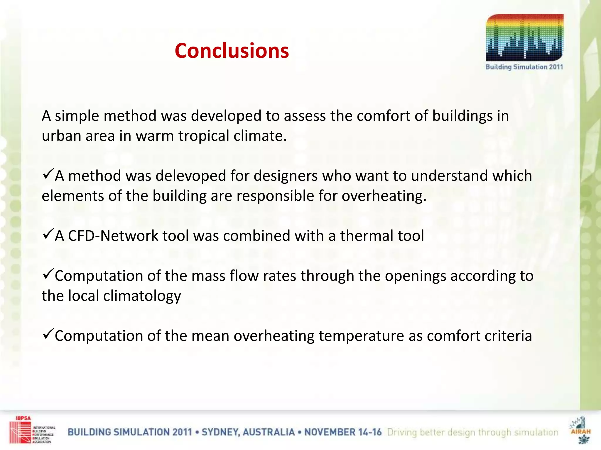 Conclusions
A simple method was developed to assess the comfort of buildings in
urban area in warm tropical climate.
A method was delevoped for designers who want to understand which
elements of the building are responsible for overheating.
A CFD-Network tool was combined with a thermal tool
Computation of the mass flow rates through the openings according to
the local climatology
Computation of the mean overheating temperature as comfort criteria