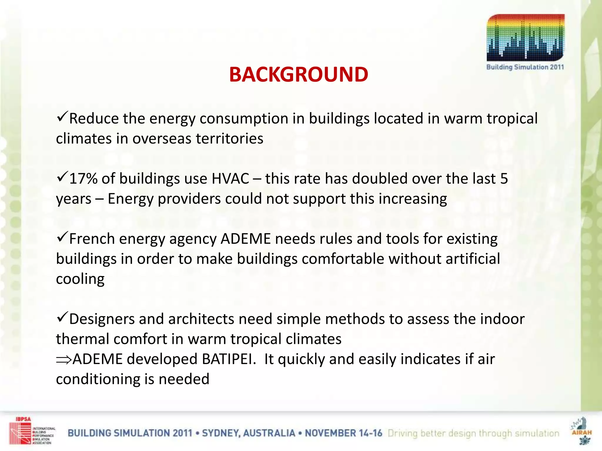 BACKGROUND
Reduce the energy consumption in buildings located in warm tropical
climates in overseas territories
17% of buildings use HVAC – this rate has doubled over the last 5
years – Energy providers could not support this increasing
French energy agency ADEME needs rules and tools for existing
buildings in order to make buildings comfortable without artificial
cooling
Designers and architects need simple methods to assess the indoor
thermal comfort in warm tropical climates
ADEME developed BATIPEI. It quickly and easily indicates if air
conditioning is needed