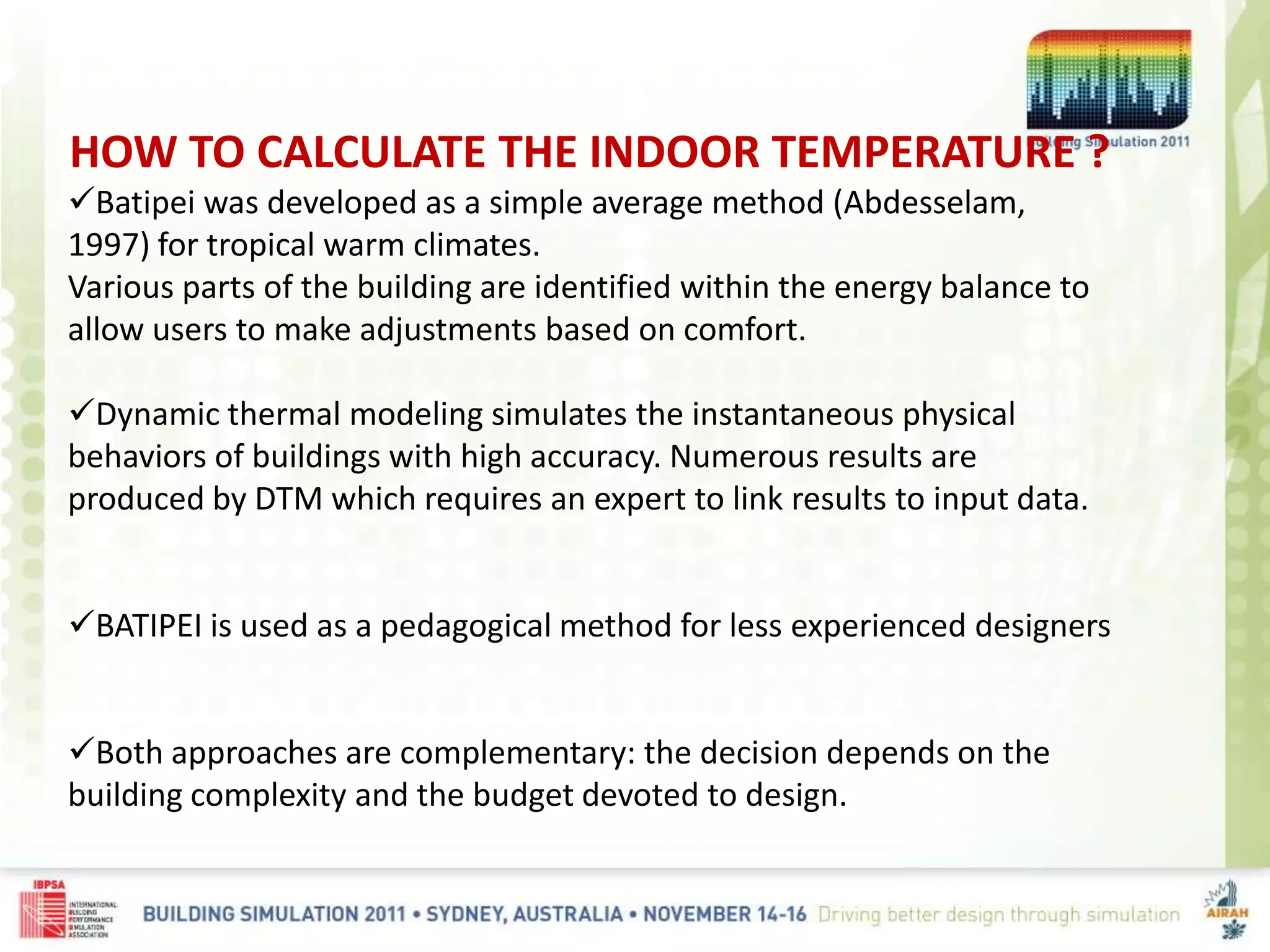HOW TO CALCULATE THE INDOOR TEMPERATURE ?
Batipei was developed as a simple average method (Abdesselam,
1997) for tropical warm climates.
Various parts of the building are identified within the energy balance to
allow users to make adjustments based on comfort.
Dynamic thermal modeling simulates the instantaneous physical
behaviors of buildings with high accuracy. Numerous results are
produced by DTM which requires an expert to link results to input data.
BATIPEI is used as a pedagogical method for less experienced designers
Both approaches are complementary: the decision depends on the
building complexity and the budget devoted to design.