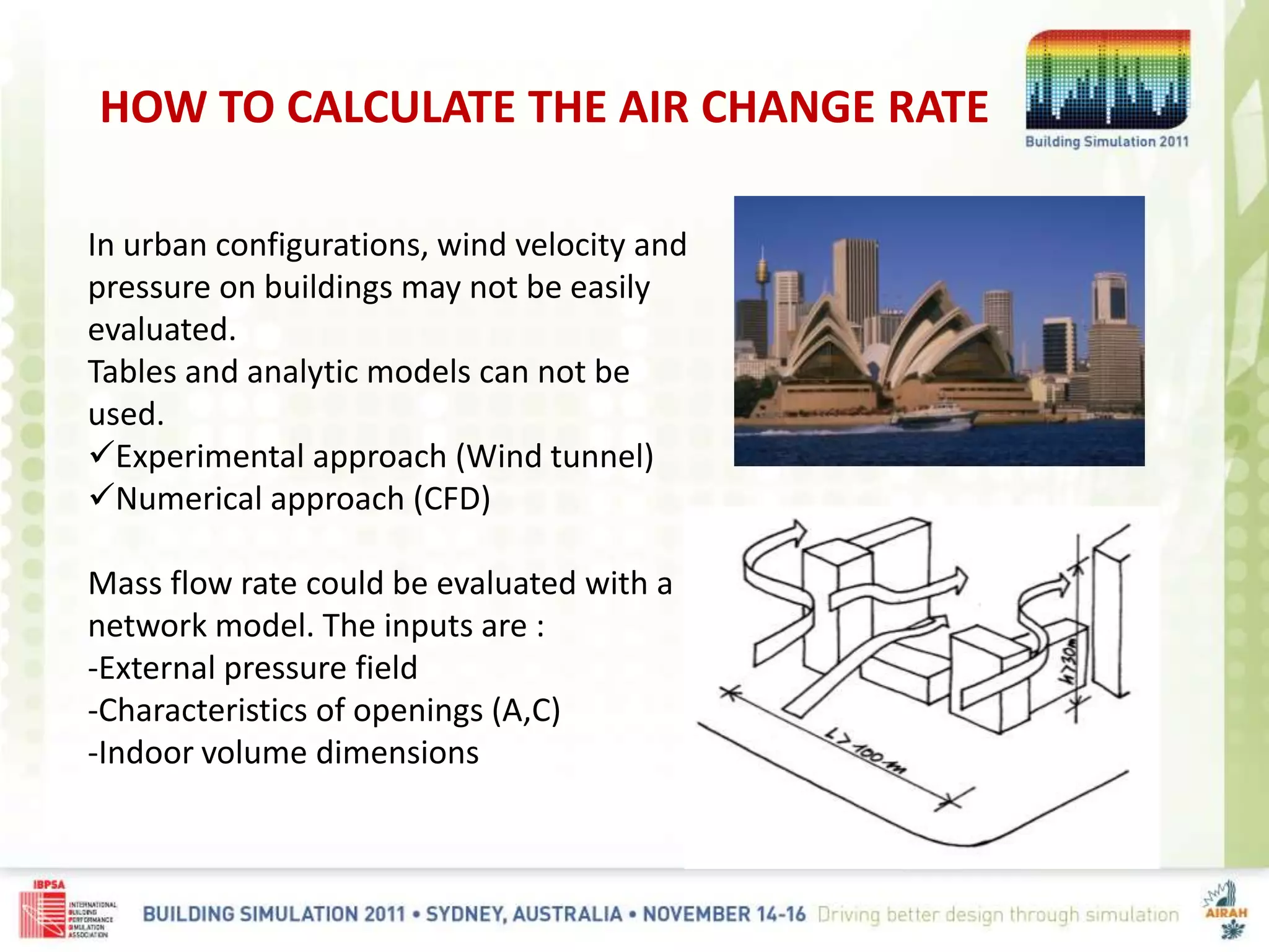 HOW TO CALCULATE THE AIR CHANGE RATE
In urban configurations, wind velocity and
pressure on buildings may not be easily
evaluated.
Tables and analytic models can not be
used.
Experimental approach (Wind tunnel)
Numerical approach (CFD)
Mass flow rate could be evaluated with a
network model. The inputs are :
-External pressure field
-Characteristics of openings (A,C)
-Indoor volume dimensions