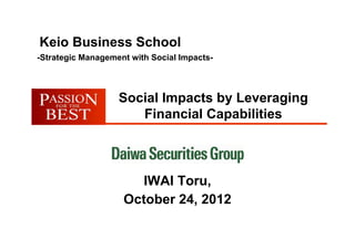 Keio Business School
-Strategic Management with Social Impacts-



                   Social Impacts by Leveraging
                      Financial Capabilities



                      IWAI Toru,
                    October 24, 2012
 