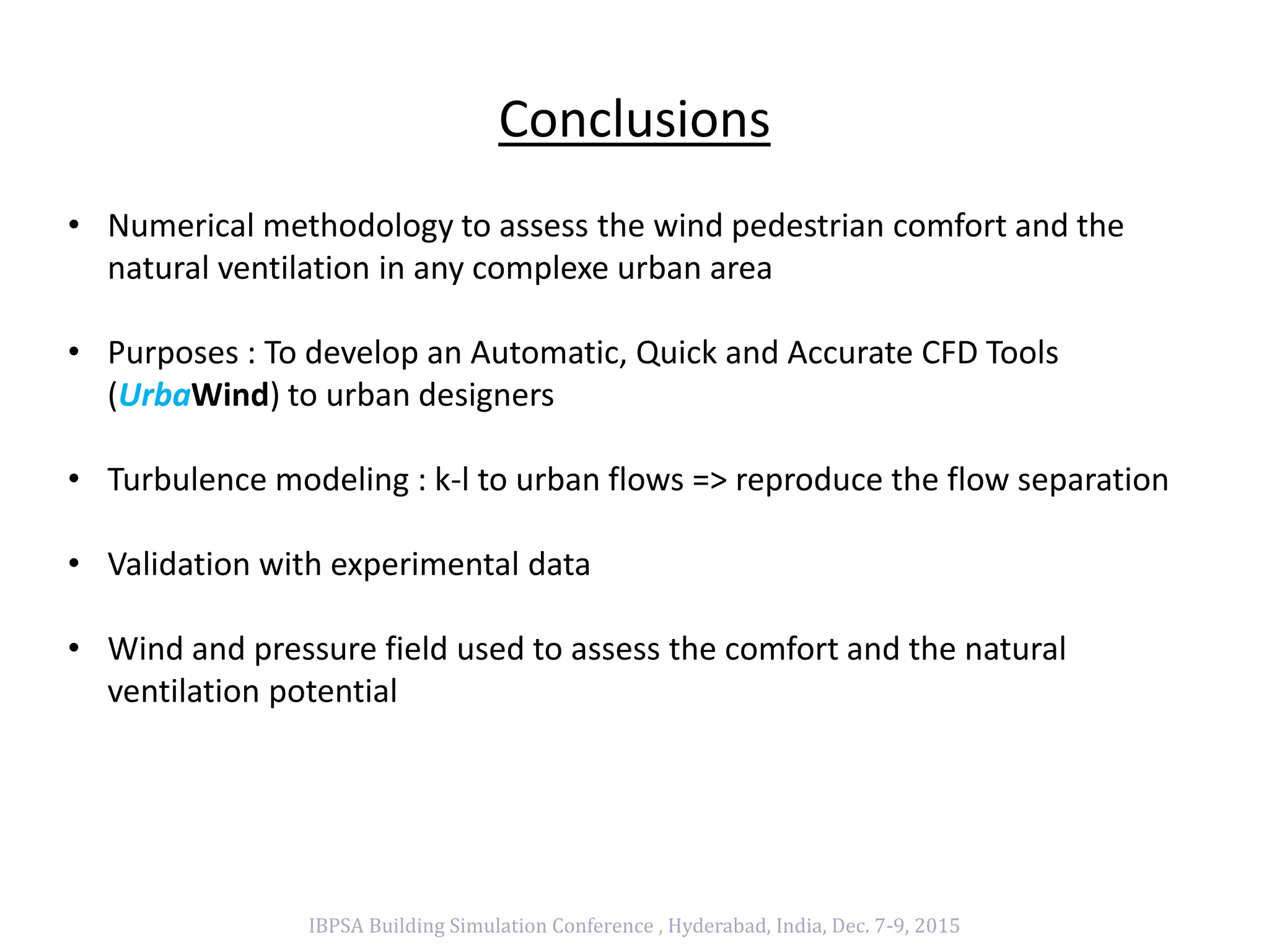 Conclusions
IBPSA Building Simulation Conference , Hyderabad, India, Dec. 7-9, 2015
• Numerical methodology to assess the wind pedestrian comfort and the
natural ventilation in any complexe urban area
• Purposes : To develop an Automatic, Quick and Accurate CFD Tools
(UrbaWind) to urban designers
• Turbulence modeling : k-l to urban flows => reproduce the flow separation
• Validation with experimental data
• Wind and pressure field used to assess the comfort and the natural
ventilation potential
 