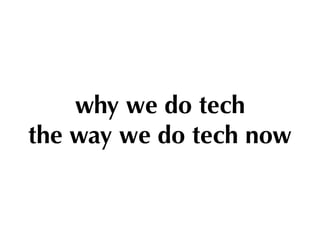 why we do tech 
the way we do tech now
 