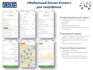 Информационный сервис
• Информация по счетам (рублевым и
валютным)
• Выписки
• Произвольные документы
• Новости, курсы валют, карта отделений и
банкоматов
Платежный сервис
• Создание, подпись, визирование, акцепт
рублевых платежных поручений
• Поддержка простой (СМС) и усиленной
ЭП
• Запрос на отзыв документов
Перспективы развития
• «Светофор», онлайн-чат
• BFM (графическая аналитика доходов
расходов)
• Персональные предложения от банка,
заявки на услуги, рекламные баннеры
«Мобильный Бизнес Клиент»
для смартфонов
 