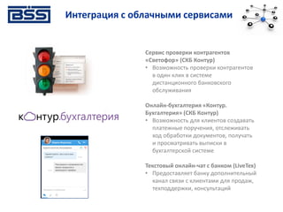 Интеграция с облачными сервисами
Сервис проверки контрагентов
«Светофор» (СКБ Контур)
• Возможность проверки контрагентов
в один клик в системе
дистанционного банковского
обслуживания
Онлайн-бухгалтерия «Контур.
Бухгалтерия» (СКБ Контур)
• Возможность для клиентов создавать
платежные поручения, отслеживать
ход обработки документов, получать
и просматривать выписки в
бухгалтерской системе
Текстовый онлайн-чат с банком (LiveTex)
• Предоставляет банку дополнительный
канал связи с клиентами для продаж,
техподдержки, консультаций
 