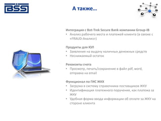 А также…
Интеграция с Bot-Trek Secure Bank компании Group-IB
• Анализ рабочего места и платежей клиента (в связке с
«FRAUD-Анализ»)
Продукты для ЮЛ
• Заявления на выдачу наличных денежных средств
• Неснижаемый остаток
Реквизиты счета
• Просмотр, печать/сохранение в файл pdf, word,
отправка на email
Функционал по ГИС ЖКХ
• Загрузка в систему справочника поставщиков ЖКУ
• Идентификация платежного поручения, как платежа за
ЖКУ
• Удобная форма ввода информации об оплате за ЖКУ на
стороне клиента
 