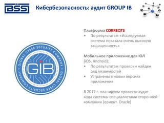 Платформа CORREQTS
• По результатам «Исследуемая
система показала очень высокую
защищенность»
Мобильное приложение для ЮЛ
(iOS, Android):
• По результатам проверки найден
ряд уязвимостей
• Устранены в новых версиях
приложения
В 2017 г. планируем провести аудит
кода системы специалистами сторонней
компании (ориент. Oracle)
Кибербезопасность: аудит GROUP IB
 