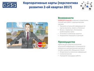 Корпоративные карты (перспектива
развития 2-ой квартал 2017)
Возможности
CORREQTS Corporate позволяет осуществлять
полный цикл работ с корпоративными
картами:
• Просмотр актуальной информации по
картам (выписка, лимиты и балансы)
• Выпуск, перевыпуск, блокировка,
разблокировка карты
• Установка и изменение лимитов
• Разрешение операций за границей
Преимущества
Удобство для клиентов (получение
актуальной информации и возможности
управления корпоративными картами в
онлайн-каналах без обращения в банк):
• Оперативность получения информации
• Снижение рисков
• Упрощение процедуры работы
 