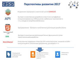 Разделение серверной и клиентской частей CORREQTS
API
Брендирование - быстрая и качественная реализация дизайна банка
Презентационный
слой
Быстрая и качественная разработка клиентских интерфейсов
(специализированные СМБ решения, мобильные приложения и
т.п.), исходя из потребностей бизнеса.
Omni-Channel
SDK
Быстрая и качественная реализация бизнес функционала путем
самостоятельной разработки
Качественная поддержка клиентов (VIP-клиентов) путем оказания онлайн-
консультаций по заполнению документов, договоров и т.п.
Рост транзакционных и
трансфертных доходов
за счет быстрого
внедрения новых
сервисов
Лояльность
клиентов
Сокращение
операционных
расходов
Перспективы развития 2017
 