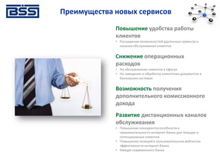 Преимущества новых сервисов
Повышение удобства работы
клиентов
• Расширение возможностей удаленных сервисов и
каналов обслуживания клиентов
Снижение операционных
расходов
• На обслуживание клиентов в офисах
• На заведение и обработку клиентских документов в
банковских системах
Возможность получения
дополнительного комиссионного
дохода
Развитие дистанционных каналов
обслуживания
• Повышение конкурентоспособности и
привлекательности интернет-банка для текущих и
потенциальных клиентов
• Повышение позиций в пользовательских рейтингах
эффективности интернет-банка
• Имидж современного банка
 