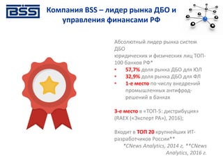 Абсолютный лидер рынка систем
ДБО
юридических и физических лиц ТОП-
100 банков РФ*
• 57,7% доля рынка ДБО для ЮЛ
• 32,9% доля рынка ДБО для ФЛ
• 1-е место по числу внедрений
промышленных антифрод-
решений в банках
3-е место в «ТОП-5: дистрибуция»
(RAEX («Эксперт РА»), 2016);
Входит в ТОП 20 крупнейших ИТ-
разработчиков России**
*СNews Analytics, 2014 г, **CNews
Analytics, 2016 г.
Компания BSS – лидер рынка ДБО и
управления финансами РФ
 
