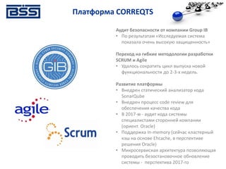 Платформа CORREQTS
Аудит безопасности от компании Group IB
• По результатам «Исследуемая система
показала очень высокую защищенность»
Переход на гибкие методологии разработки
SCRUM и Agile
• Удалось сократить цикл выпуска новой
функциональности до 2-3-х недель.
Развитие платформы
• Внедрен статический анализатор кода
SonarQube
• Внедрен процесс code review для
обеспечения качества кода
• В 2017-м - аудит кода системы
специалистами сторонней компании
(ориент. Oracle)
• Поддержка In-memory (сейчас кластерный
кэш на основе Ehcache, в перспективе
решения Oracle)
• Микросервисная архитектура позволяющая
проводить безостановочное обновление
системы - перспектива 2017-го
 