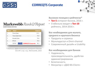 Высокие позиции в рейтингах*
• Топ-5 интернет-банков, 2016 г.
• Стабильно входит в Топ-10
рейтинга, 2014-2016 г.
Все необходимое для малого,
среднего и крупного бизнеса
• Продукты и сервисы
• Мультидоступ и Omni-channel
• Современный дизайн и Usability
Все необходимое для банков
• Надежность,
производительность, удобство
администрирования
• Безопасность
• Мигратор с «ДБО BS-Client»
CORREQTS Corporate
* Рейтинг эффективности интернет-банков
для ИП и юр. лиц. Markswebb, 2016
CORREQTS Corporate
 