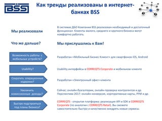 Как тренды реализованы в интернет-
банках BSS
Мы реализовали
В системах ДБО Компании BSS реализован необходимый и достаточный
функционал. Клиенты малого, среднего и крупного бизнеса могут
комфортно работать.
Что же дальше? Мы прислушались к Вам!
Сократить операционные
издержки?
Разработан «Электронный офис» клиента
Увеличить
комиссионные доходы?
Сейчас: онлайн-бухгалтерии, онлайн-проверка контрагентов и др.
Перспектива 2017: онлайн-конверсия, корпоративные карты, PFM и др.
Быстро подстроиться
под планы бизнеса?
CORREQTS - открытая платформа: реализация API и SDK в CORREQTS
Corporate (по аналогии с CORREQTS Retail). Вы сможете
самостоятельно быстро и качественно внедрять новые сервисы.
Usability? Usability интерфейсы в CORREQTS Corporate и мобильном клиенте
Возможность работы с
мобильных устройств?
Разработан «Мобильный Бизнес Клиент» для смартфонов iOS, Android
 