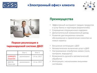 Электронный офис.
«Электронный офис» клиента
Этап 1 Этап 2
CORREQTS
Corporate
реализовано 1-й кв. 2017
ДБО BS-
Client х64
реализовано 1-й кв. 2017
Первая реализация в
тиражируемой системе ДБО!
Преимущества
• Эффективный инструмент продаж продуктов
и услуг банка и партнеров (маркетплейс)
• Сокращение операционных издержек
• Дополнительный комиссионный доход
• Развитие дистанционных каналов
обслуживания и привлечение клиентов на
новые сервисы
• Бесшовная интеграция с ДБО
• Автоматическое включение услуг в ДБО
• Настраиваемая атрибутика заявок (поля,
контроли, маршруты)
• Возможность ручной и автоматической
обработки
• Интеграция с несколькими внешними
системами
 