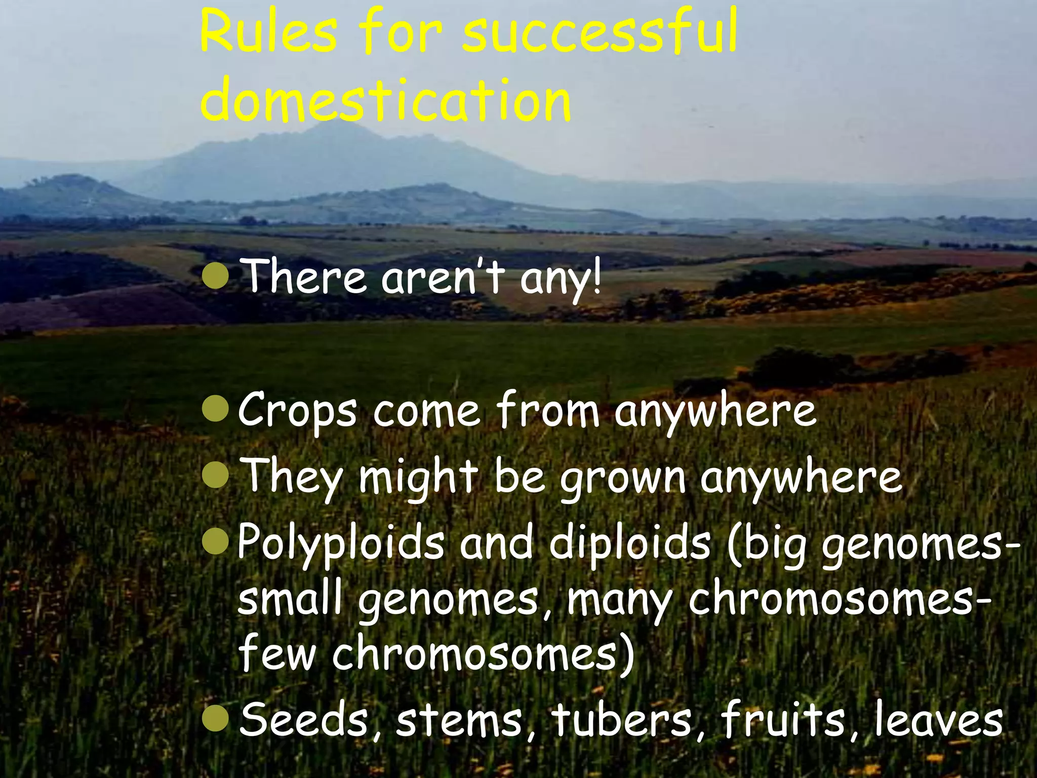 Rules for successful
domestication

There aren‟t any!

Crops come from anywhere
They might be grown anywhere
Polyploids and diploids (big genomes-
 small genomes, many chromosomes-
 few chromosomes)
Seeds, stems, tubers, fruits, leaves
 