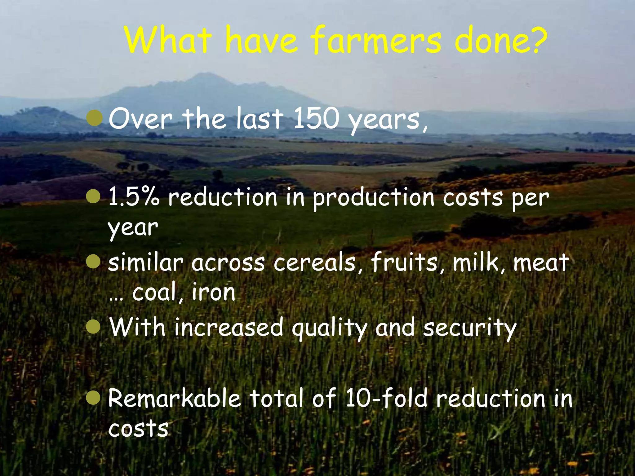 What have farmers done?

Over the last 150 years,

 1.5% reduction in production costs per
  year
 similar across cereals, fruits, milk, meat
  … coal, iron
 With increased quality and security

 Remarkable total of 10-fold reduction in
  costs
 