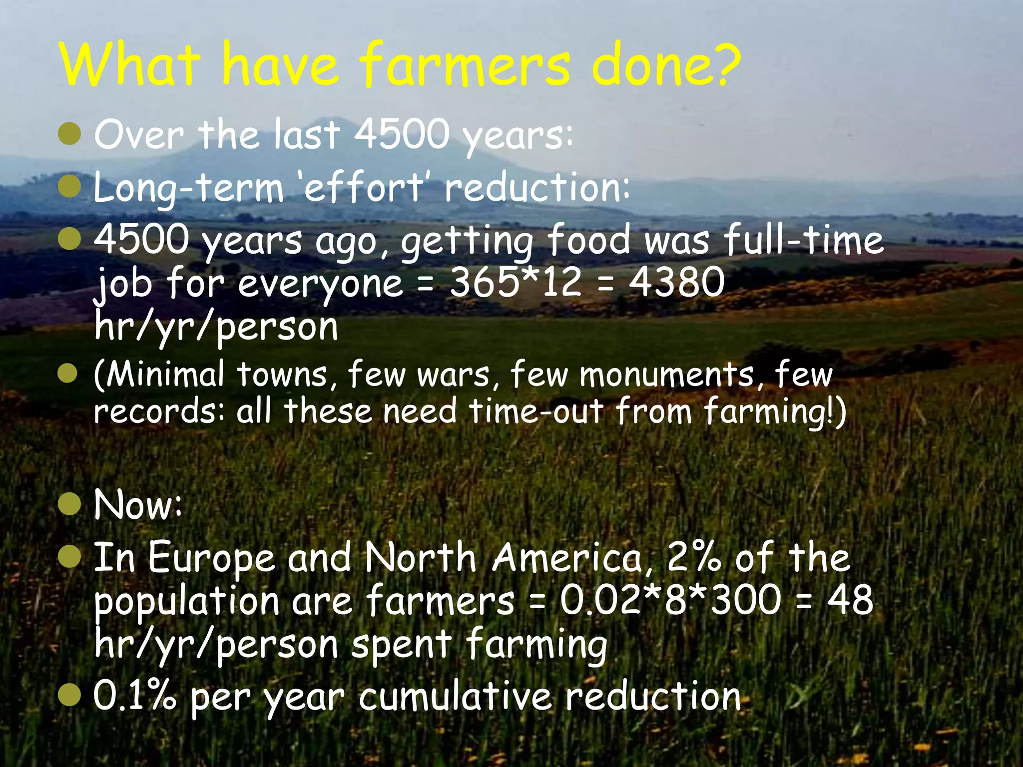 What have farmers done?
 Over the last 4500 years:
 Long-term „effort‟ reduction:
 4500 years ago, getting food was full-time
  job for everyone = 365*12 = 4380
  hr/yr/person
 (Minimal towns, few wars, few monuments, few
  records: all these need time-out from farming!)

 Now:
 In Europe and North America, 2% of the
  population are farmers = 0.02*8*300 = 48
  hr/yr/person spent farming
 0.1% per year cumulative reduction
 