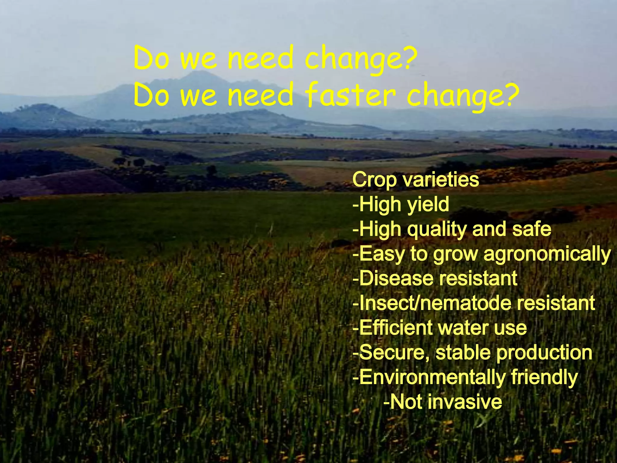 Do we need change?
Do we need faster change?

              Crop varieties
              -High yield
              -High quality and safe
              -Easy to grow agronomically
              -Disease resistant
              -Insect/nematode resistant
              -Efficient water use
              -Secure, stable production
              -Environmentally friendly
                  -Not invasive
 