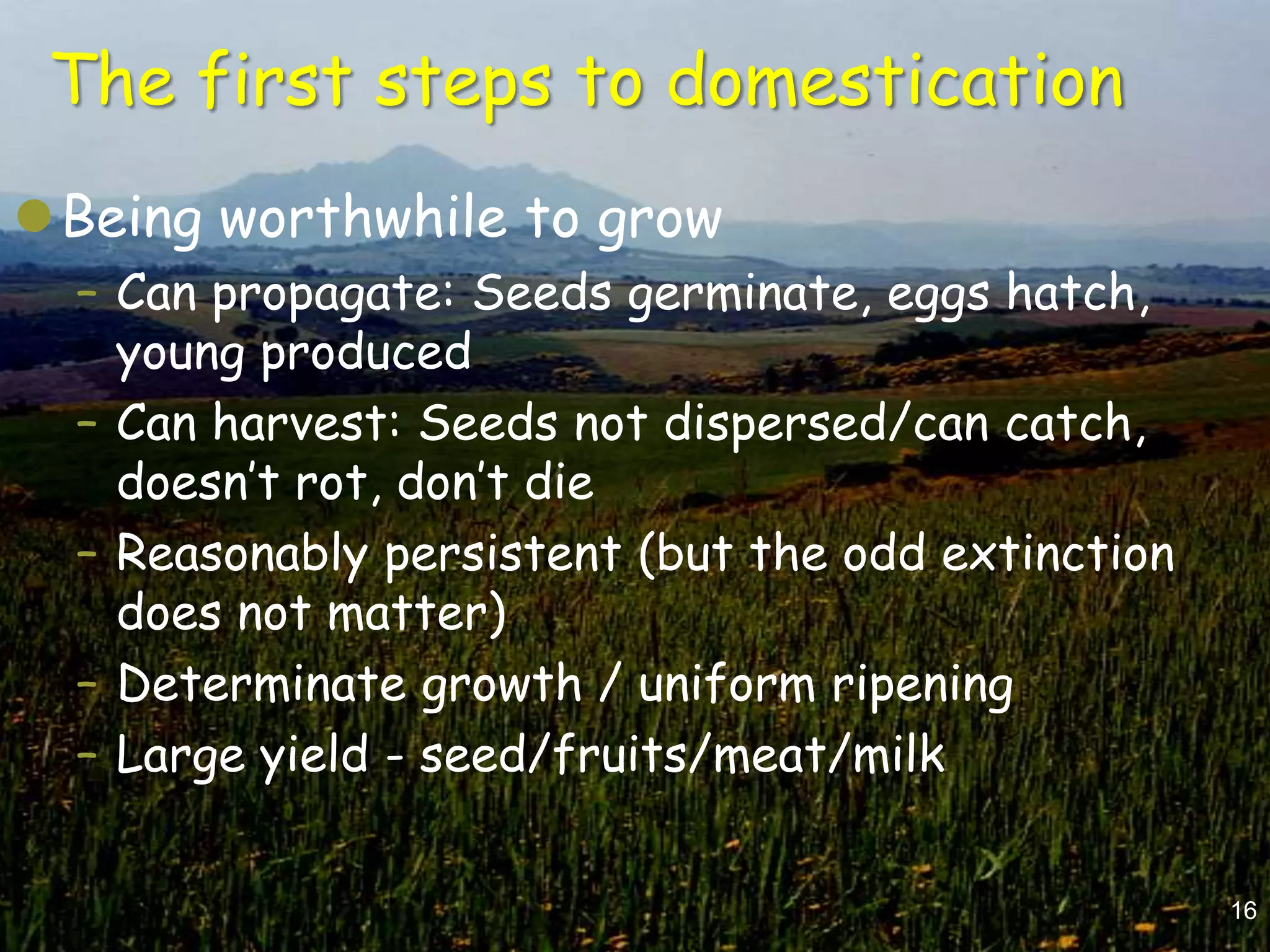 The first steps to domestication
Being worthwhile to grow
  – Can propagate: Seeds germinate, eggs hatch,
    young produced
  – Can harvest: Seeds not dispersed/can catch,
    doesn‟t rot, don‟t die
  – Reasonably persistent (but the odd extinction
    does not matter)
  – Determinate growth / uniform ripening
  – Large yield - seed/fruits/meat/milk


                                                    16
 