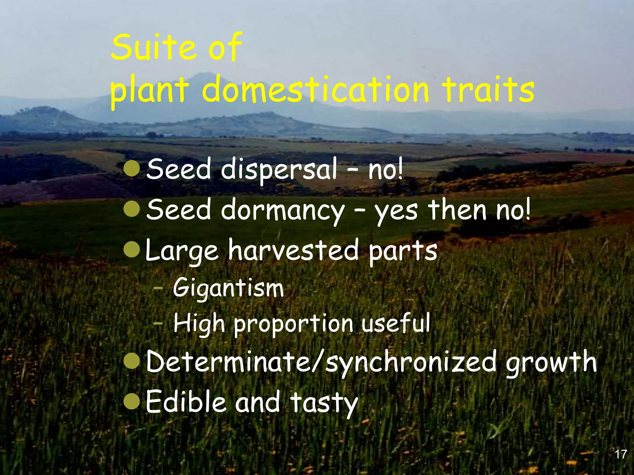 Suite of
plant domestication traits

Seed dispersal – no!
Seed dormancy – yes then no!
Large harvested parts
  – Gigantism
  – High proportion useful
Determinate/synchronized growth
Edible and tasty
                                   17
 