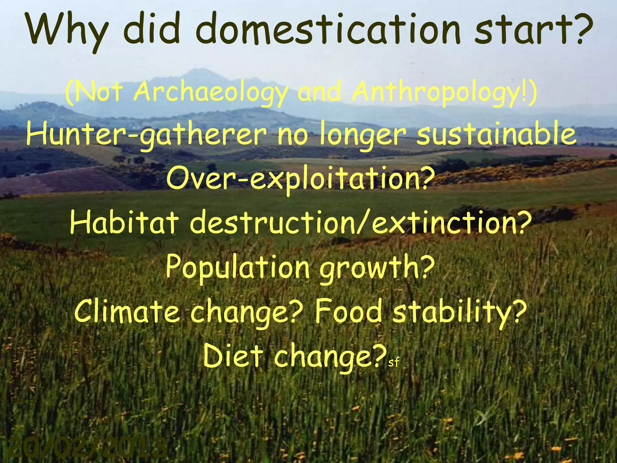 Why did domestication start?
   (Not Archaeology and Anthropology!)
 Hunter-gatherer no longer sustainable
          Over-exploitation?
   Habitat destruction/extinction?
          Population growth?
    Climate change? Food stability?
             Diet change? sf




20/02/2013                               25
 