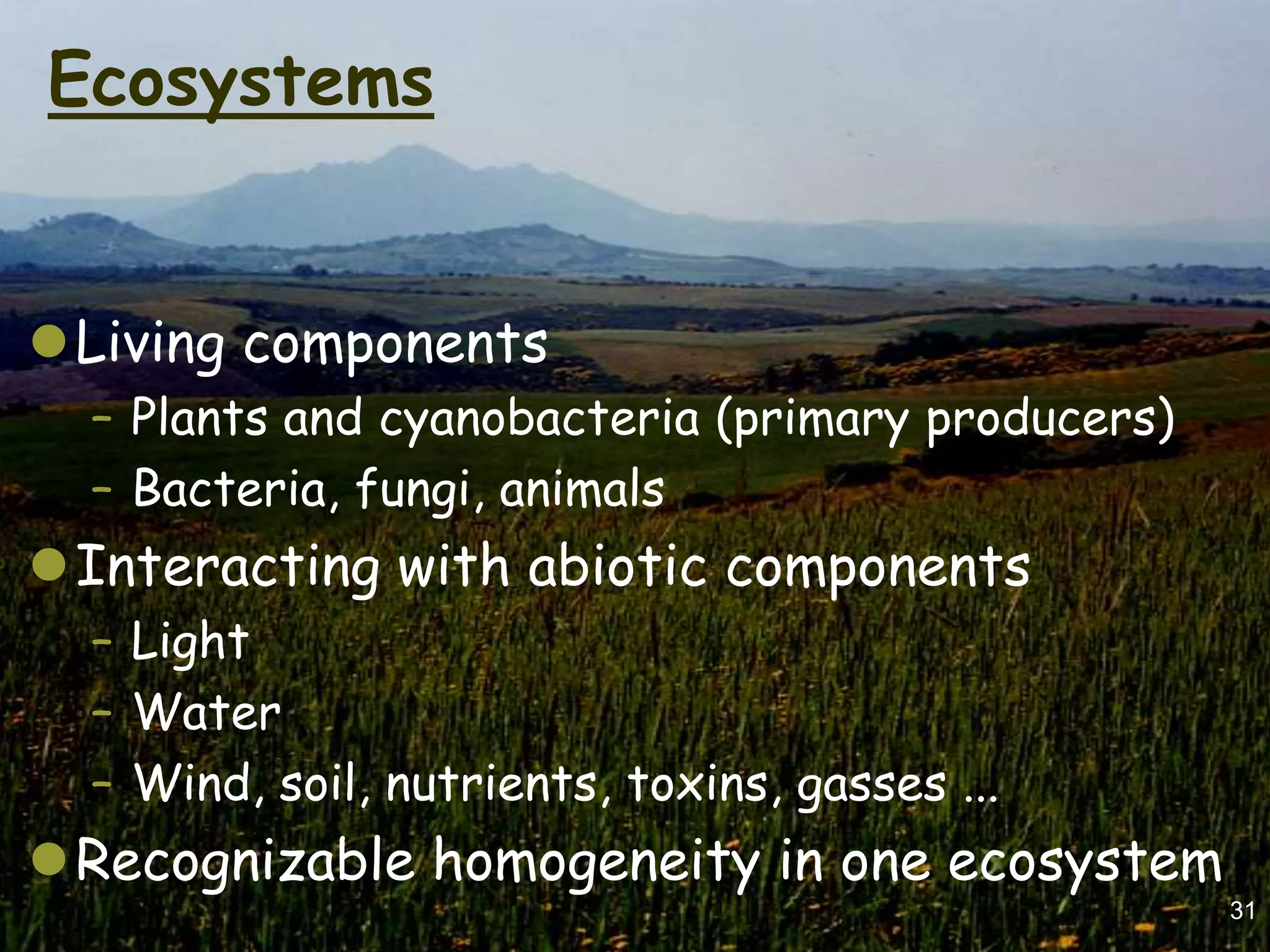 Ecosystems


Living components
  – Plants and cyanobacteria (primary producers)
  – Bacteria, fungi, animals
Interacting with abiotic components
  – Light
  – Water
  – Wind, soil, nutrients, toxins, gasses ...
Recognizable homogeneity in one ecosystem
                                                   31
 