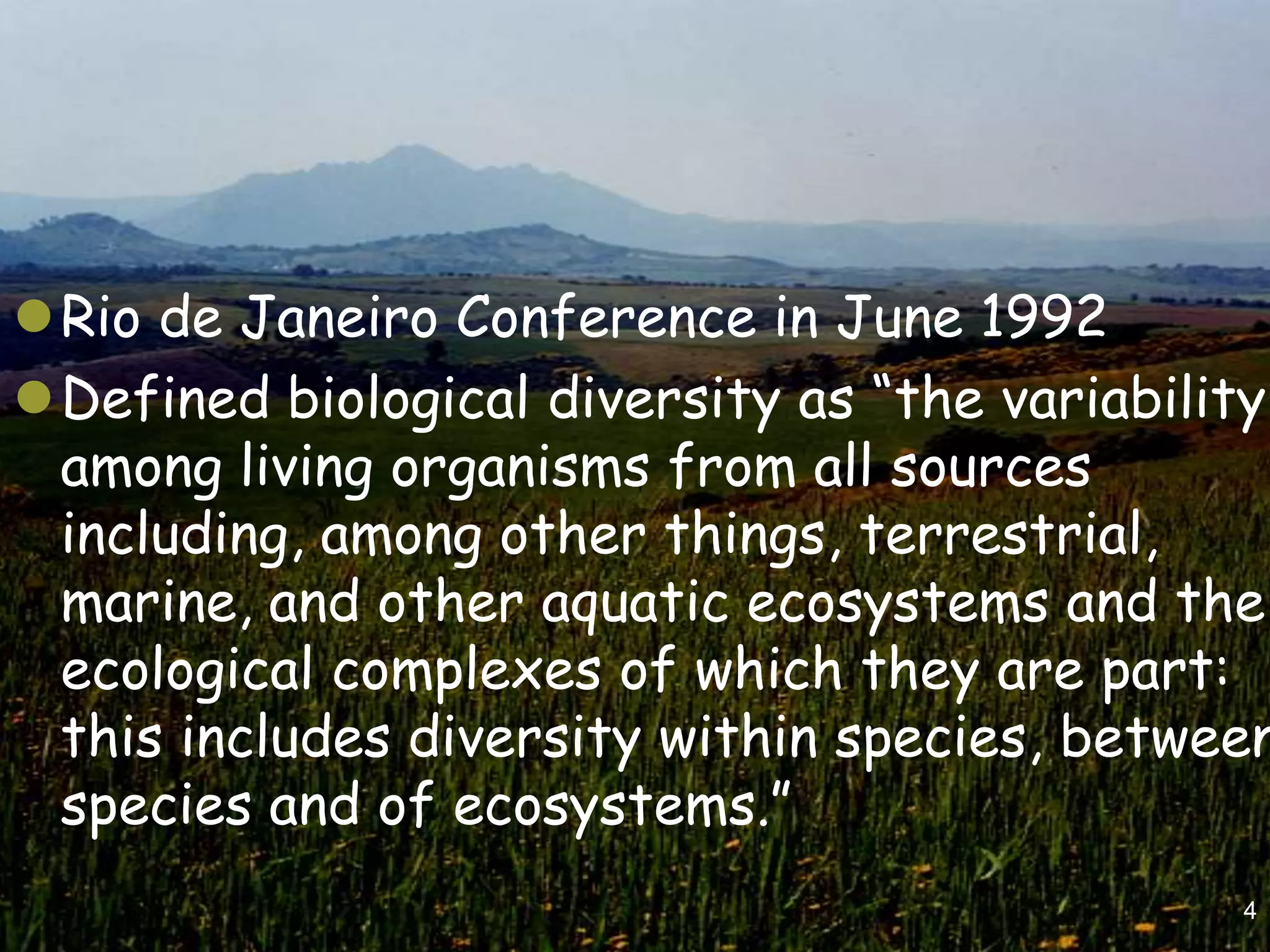 Rio de Janeiro Conference in June 1992
Defined biological diversity as “the variability
 among living organisms from all sources
 including, among other things, terrestrial,
 marine, and other aquatic ecosystems and the
 ecological complexes of which they are part:
 this includes diversity within species, between
 species and of ecosystems.”
                                               4
 