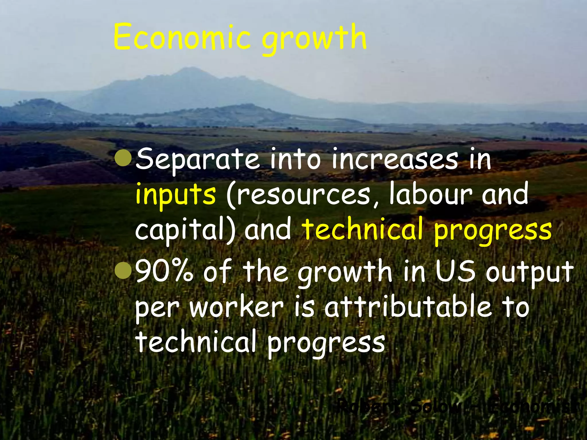 Economic growth


Separate into increases in
 inputs (resources, labour and
 capital) and technical progress
90% of the growth in US output
 per worker is attributable to
 technical progress

               Robert Solow – Economist
 