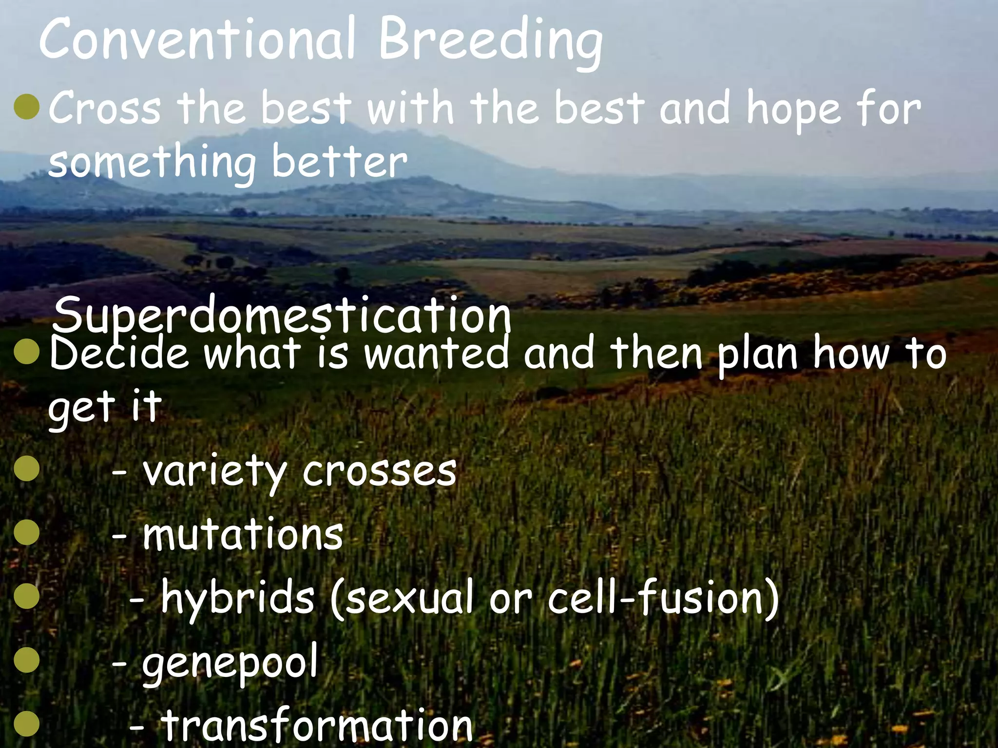 Conventional Breeding
Cross the best with the best and hope for
 something better


 Superdomestication
Decide what is wanted and then plan how to
  get it
    - variety crosses
    - mutations
     - hybrids (sexual or cell-fusion)
 - genepool
     - transformation
 