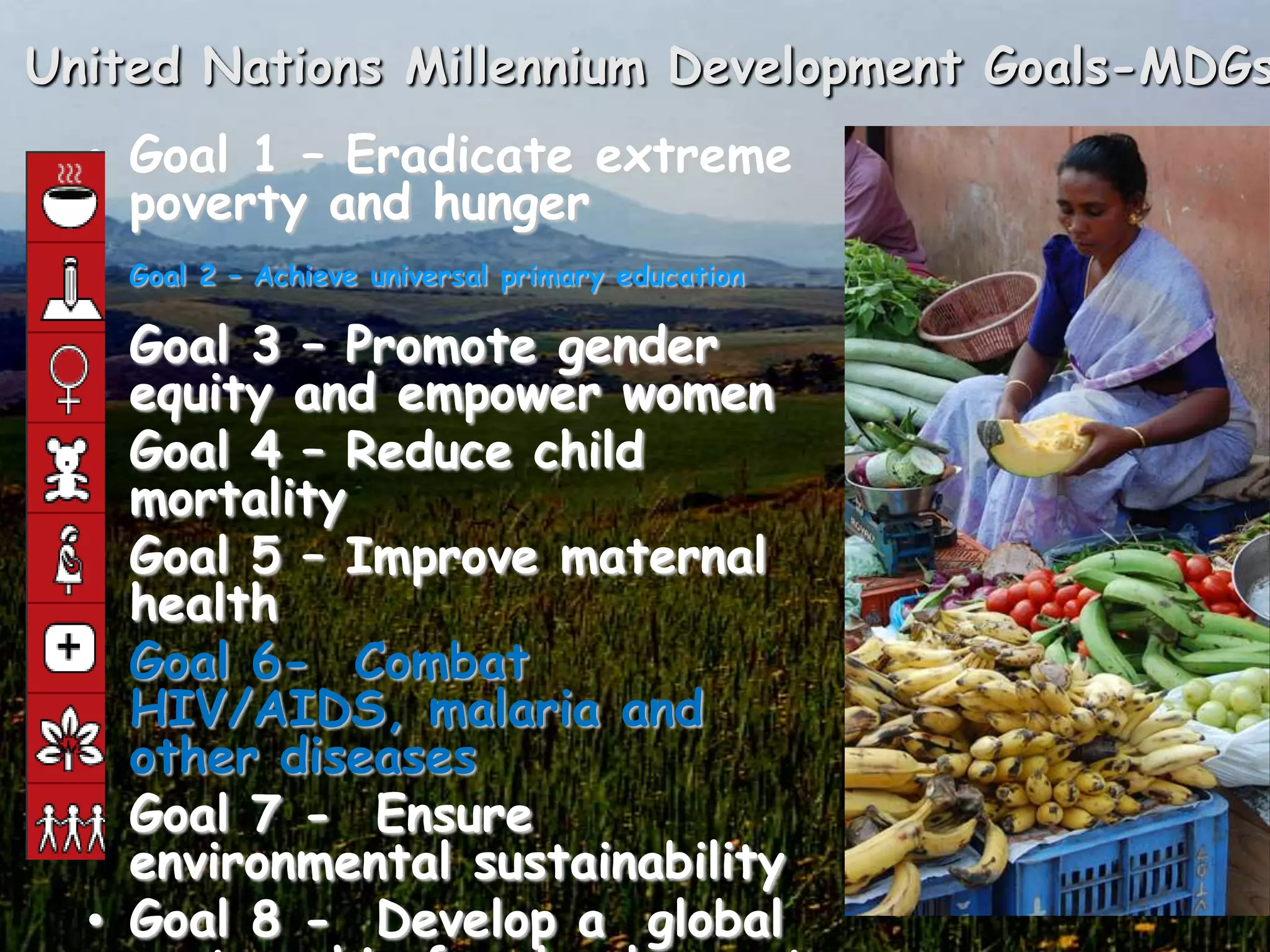 United Nations Millennium Development Goals-MDGs
  • Goal 1 – Eradicate extreme
    poverty and hunger
  •
      Goal 2 – Achieve universal primary education

  • Goal 3 – Promote gender
    equity and empower women
  • Goal 4 – Reduce child
    mortality
  • Goal 5 – Improve maternal
    health
  • Goal 6- Combat
    HIV/AIDS, malaria and
    other diseases
  • Goal 7 - Ensure
    environmental sustainability
  • Goal 8 - Develop a global
 