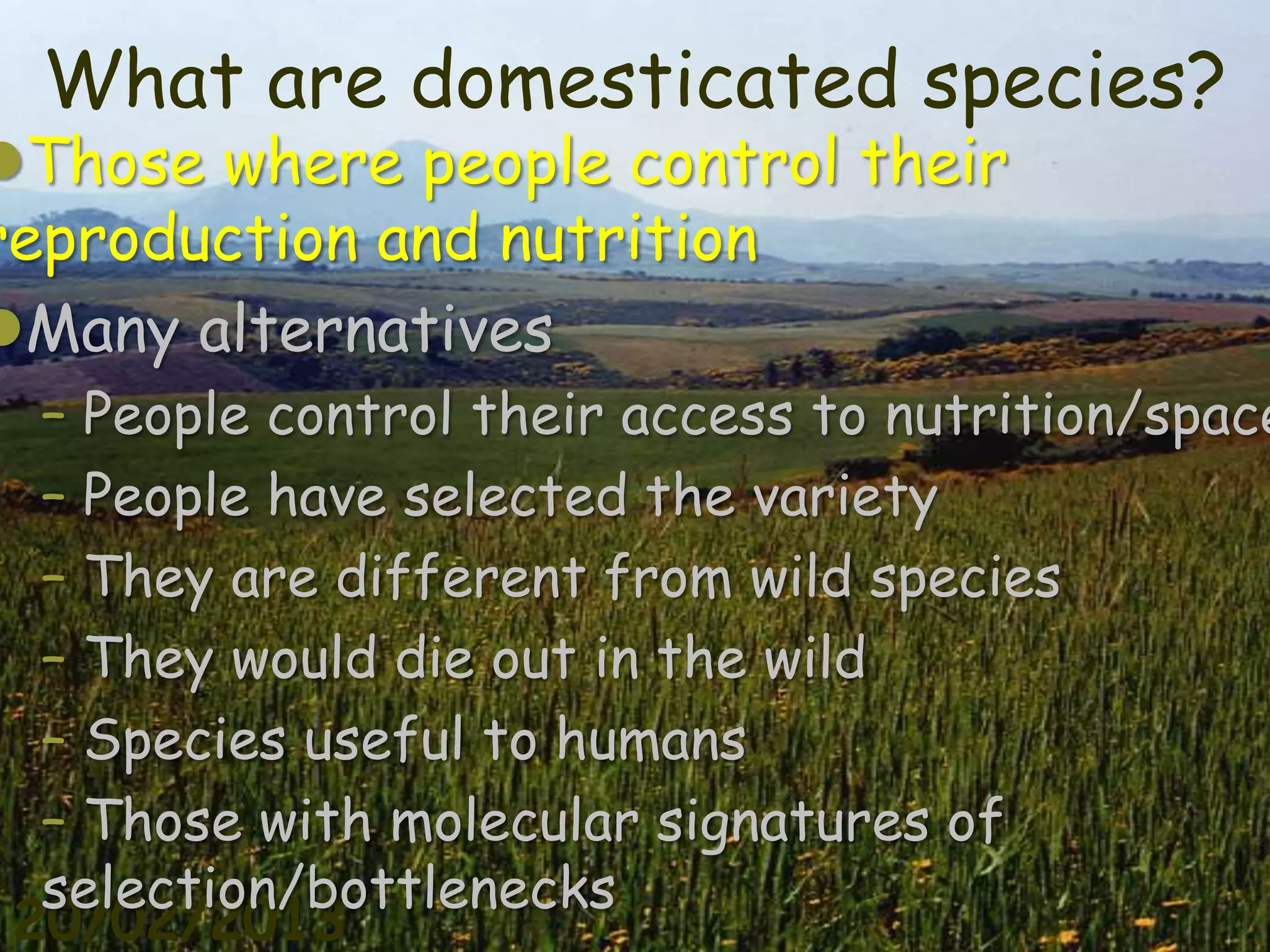 What are domesticated species?
Those where people control their
reproduction and nutrition
Many alternatives
  – People control their access to nutrition/space
  – People have selected the variety
  – They are different from wild species
  – They would die out in the wild
  – Species useful to humans
  – Those with molecular signatures of
  selection/bottlenecks
 20/02/2013                                     7
 